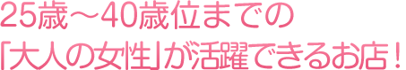 25歳～40歳位までの「大人の女性」が活躍できるお店！