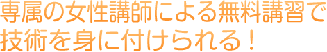 専属の女性講師による無料講習で技術を身に付けられる！